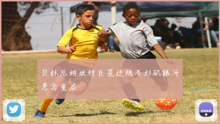 贝林厄姆坎特巨星连线洛杉矶银河悬念重启