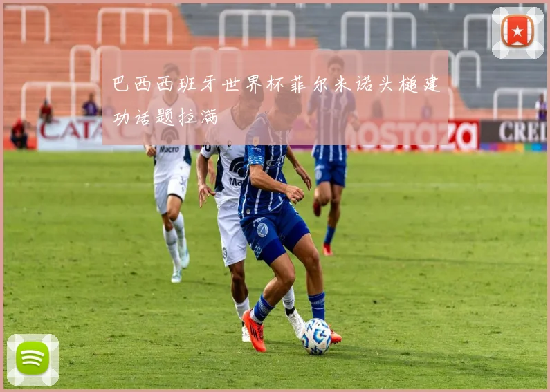 巴西西班牙世界杯菲尔米诺头槌建功话题拉满