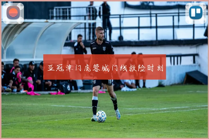 亚冠津门虎蓉城门线救险时刻