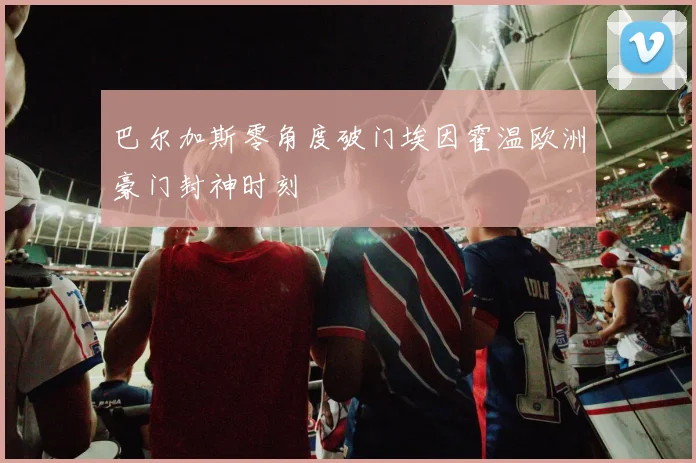 巴尔加斯零角度破门埃因霍温欧洲豪门封神时刻