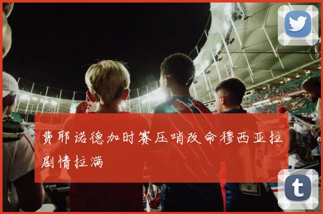 费耶诺德加时赛压哨改命穆西亚拉剧情拉满
