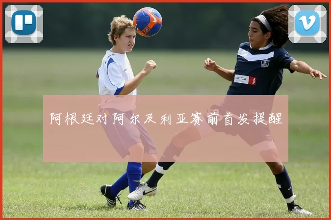阿根廷对阿尔及利亚赛前首发提醒