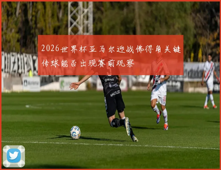 2026世界杯亚马尔迎战佛得角关键传球能否出现赛前观察