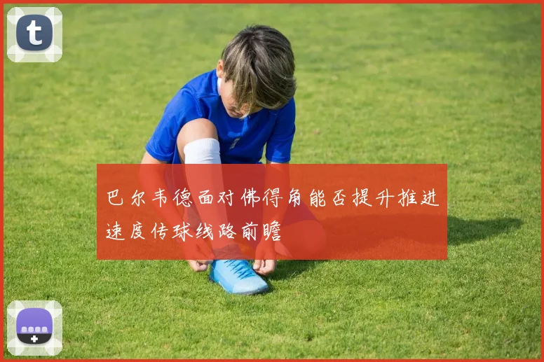 巴尔韦德面对佛得角能否提升推进速度传球线路前瞻