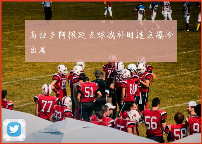 乌拉圭阿根廷点球战补时造点爆冷出局