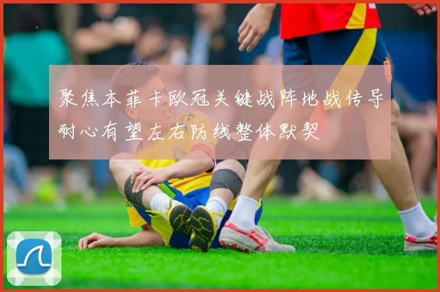 聚焦本菲卡欧冠关键战阵地战传导耐心有望左右防线整体默契