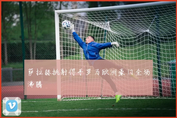 萨拉赫挑射得手罗马欧洲豪门全场沸腾