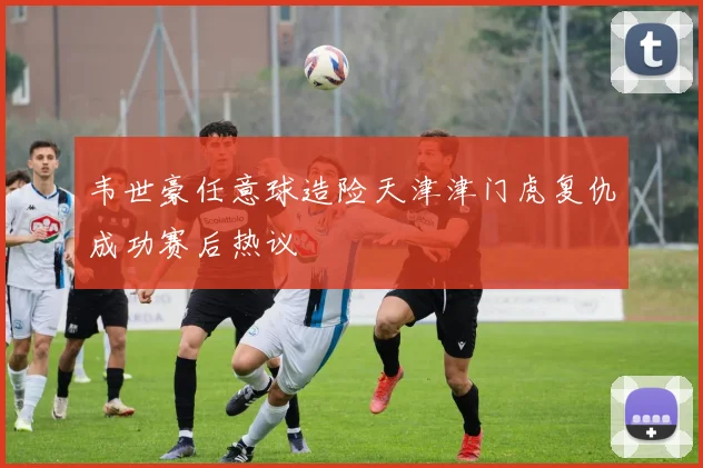 韦世豪任意球造险天津津门虎复仇成功赛后热议