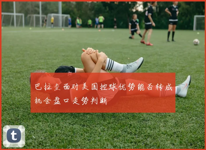巴拉圭面对美国控球优势能否转成机会盘口走势判断