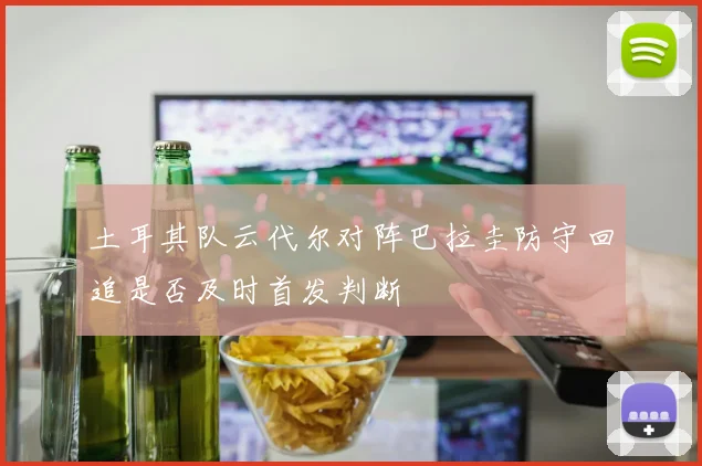 土耳其队云代尔对阵巴拉圭防守回追是否及时首发判断