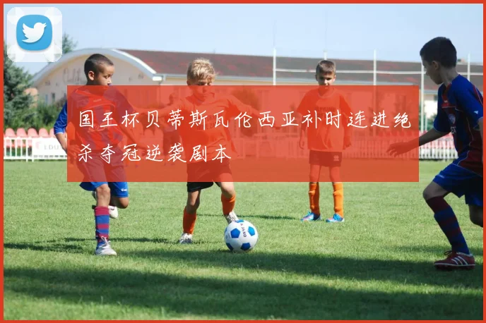 国王杯贝蒂斯瓦伦西亚补时连进绝杀夺冠逆袭剧本
