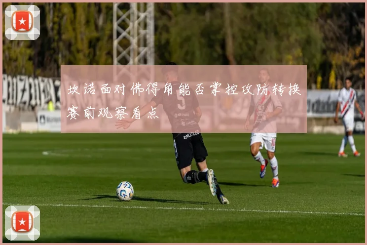 坎诺面对佛得角能否掌控攻防转换赛前观察看点