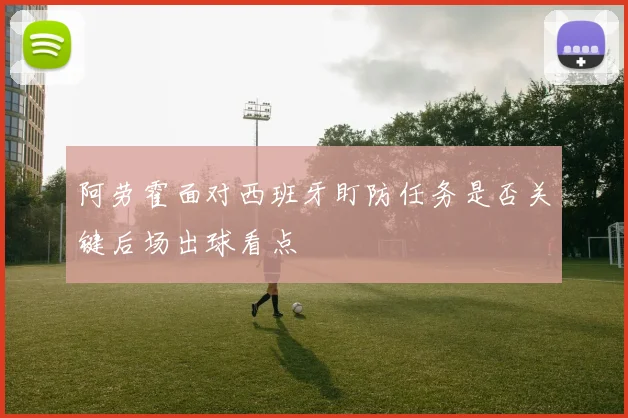 阿劳霍面对西班牙盯防任务是否关键后场出球看点