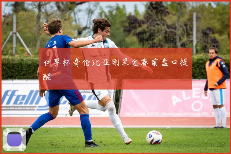 世界杯哥伦比亚刚果金赛前盘口提醒