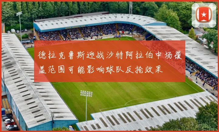 德拉克鲁斯迎战沙特阿拉伯中场覆盖范围可能影响球队反抢效果