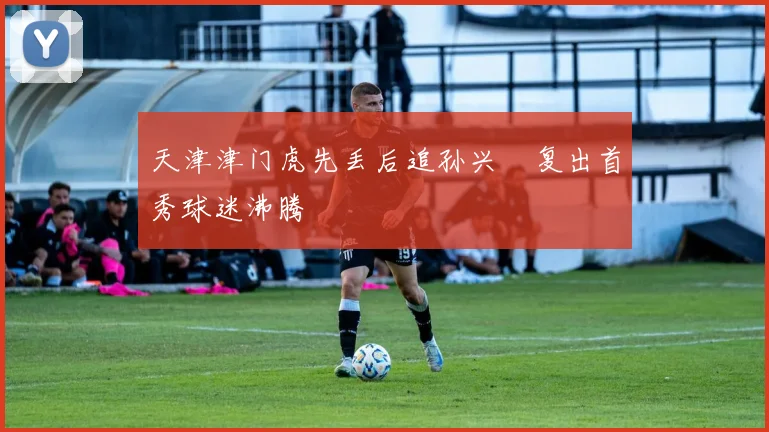 天津津门虎先丢后追孙兴慜复出首秀球迷沸腾