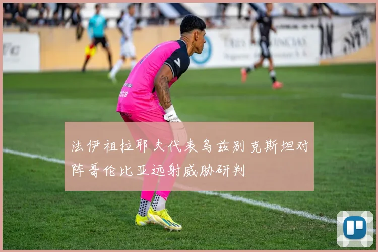 法伊祖拉耶夫代表乌兹别克斯坦对阵哥伦比亚远射威胁研判