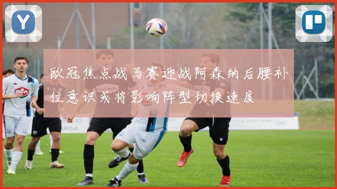 欧冠焦点战马赛迎战阿森纳后腰补位意识或将影响阵型切换速度