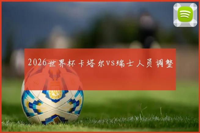 2026世界杯卡塔尔vs瑞士人员调整